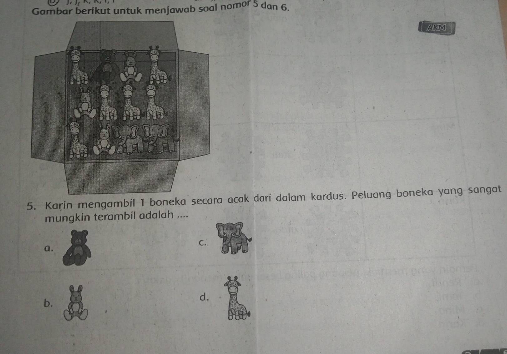 Gambar berikut untuk menjawab soal nomor 5 dan 6. 
AKM 
5. Karin mengambil 1 boneka secara acak dari dalam kardus. Peluang boneka yang sangat 
mungkin terambil adalah .... 
C. 
a. 
b. 
d.