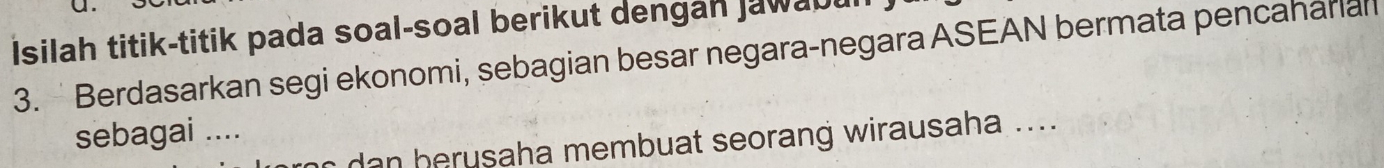 Isilah titik-titik pada soal-soal berikut dengan jawabu 
3. Berdasarkan segi ekonomi, sebagian besar negara-negara ASEAN bermata pencaharian 
sebagai .... 
r da n berusaha membuat seorang wirausaha ....