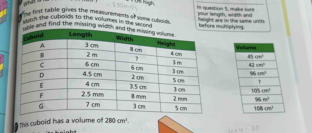 What is I Um high. In question 5, make sure
your length, width and
The first table gives the measurements of some cuboids. height are in the same units
Match the cuboids to the volumes in the second before multiplying.
e and find the missing wi
 
This cuboid has a volume of 280cm^3.