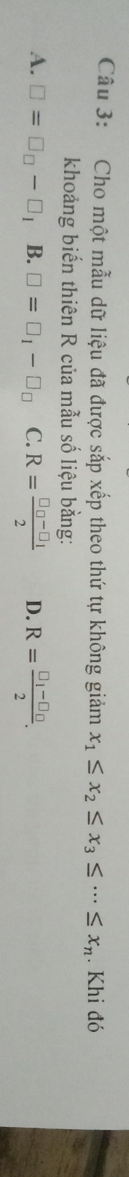 Cho một mẫu dữ liệu đã được sắp xếp theo thứ tự không giảm x_1≤ x_2≤ x_3≤ ·s ≤ x_n. Khi đó
khoảng biến thiên R của mẫu số liệu bằng:
A. □ =□ _□ -□ _1 B. □ =□ _1-□ _□  C. R=frac □ _□ -□ _12 D. R=frac □ _1-□ _□ 2.