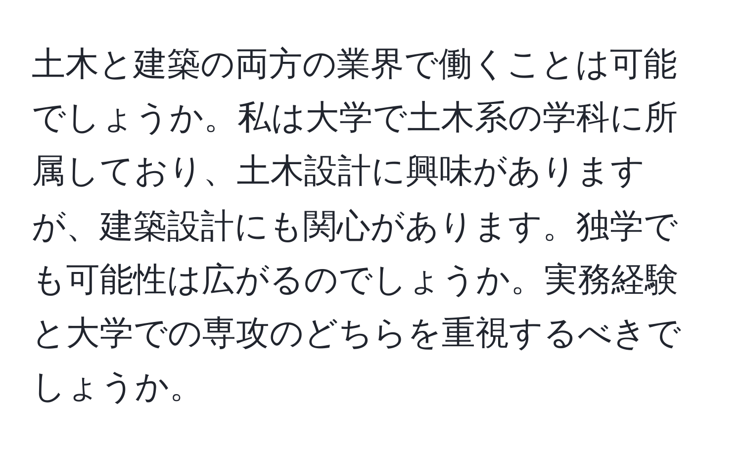 土木と建築の両方の業界で働くことは可能でしょうか。私は大学で土木系の学科に所属しており、土木設計に興味がありますが、建築設計にも関心があります。独学でも可能性は広がるのでしょうか。実務経験と大学での専攻のどちらを重視するべきでしょうか。