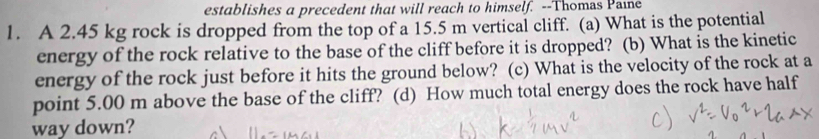 establishes a precedent that will reach to himself. --Thomas Paine 
1. A 2.45 kg rock is dropped from the top of a 15.5 m vertical cliff. (a) What is the potential 
energy of the rock relative to the base of the cliff before it is dropped? (b) What is the kinetic 
energy of the rock just before it hits the ground below? (c) What is the velocity of the rock at a 
point 5.00 m above the base of the cliff? (d) How much total energy does the rock have half 
way down?