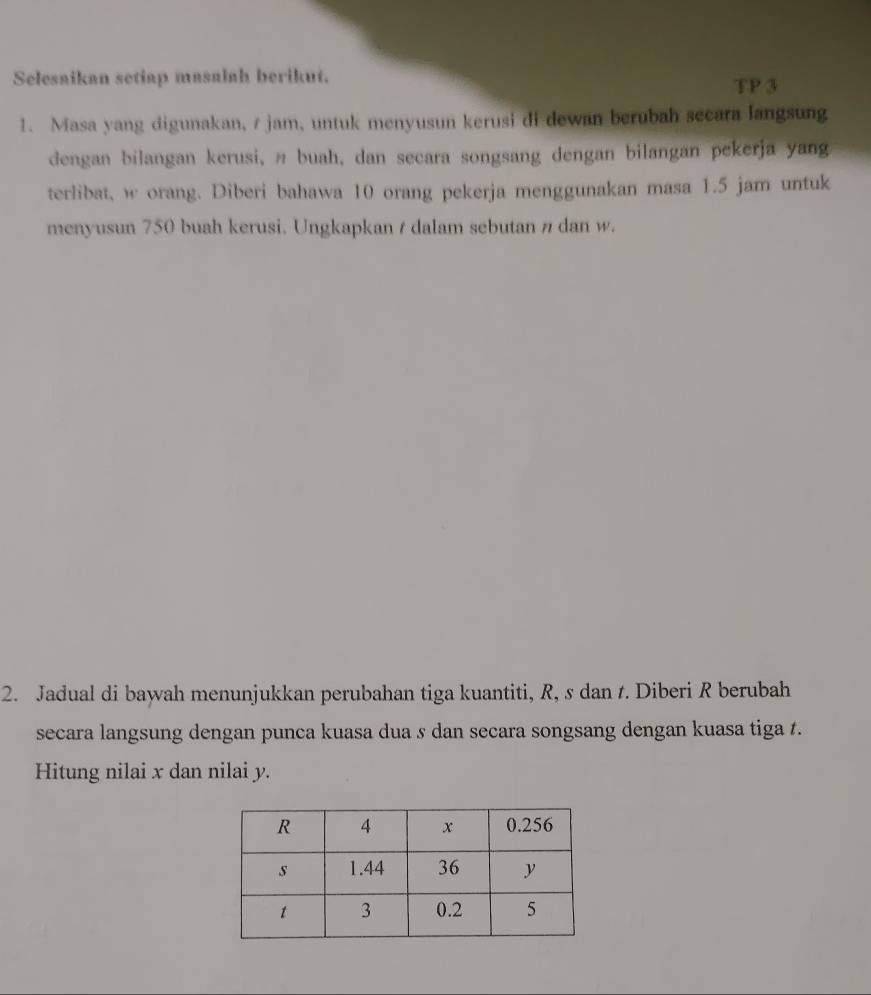 Selesaikan setiap masalah berikut. TP 3 
1. Masa yang digunakan, / jam, untuk menyusun kerusi di dewan berubah secara langsung 
dengan bilangan kerusi, π buah, dan secara songsang dengan bilangan pekerja yang 
terlibat, w orang. Diberi bahawa 10 orang pekerja menggunakan masa 1.5 jam untuk 
menyusun 750 buah kerusi. Ungkapkan / dalam sebutan # dan w. 
2. Jadual di bawah menunjukkan perubahan tiga kuantiti, R, s dan t. Diberi R berubah 
secara langsung dengan punca kuasa dua s dan secara songsang dengan kuasa tiga t. 
Hitung nilai x dan nilai y.