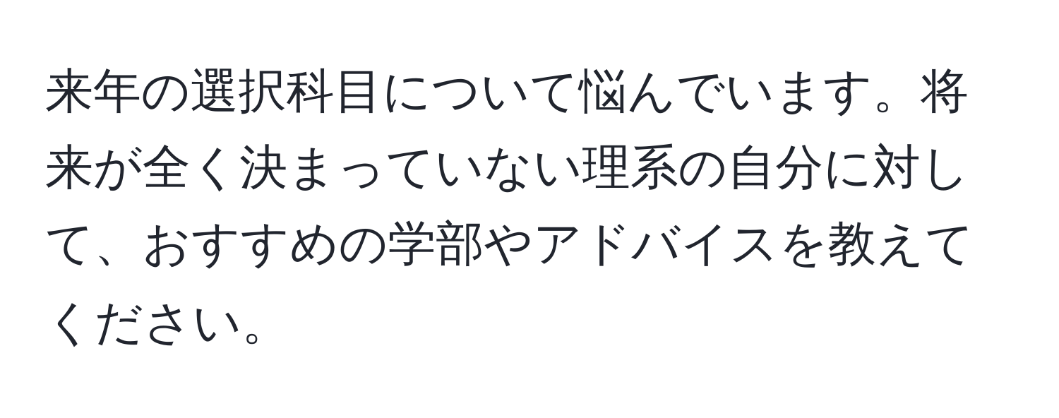 来年の選択科目について悩んでいます。将来が全く決まっていない理系の自分に対して、おすすめの学部やアドバイスを教えてください。