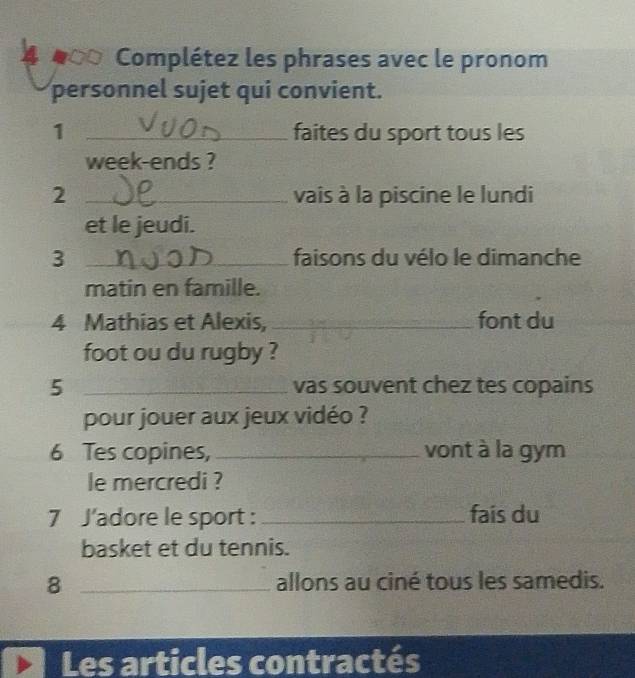 a Complétez les phrases avec le pronom 
personnel sujet qui convient. 
1 _faites du sport tous les 
week-ends ? 
2 _vais à la piscine le lundi 
et le jeudi. 
3 _faisons du vélo le dimanche 
matin en famille. 
4 Mathias et Alexis, _font du 
foot ou du rugby ? 
5 _vas souvent chez tes copains 
pour jouer aux jeux vidéo ? 
6 Tes copines, _vont à la gym 
le mercredi ? 
7 J'adore le sport : _fais du 
basket et du tennis. 
8 _allons au ciné tous les samedis. 
Les articles contractés