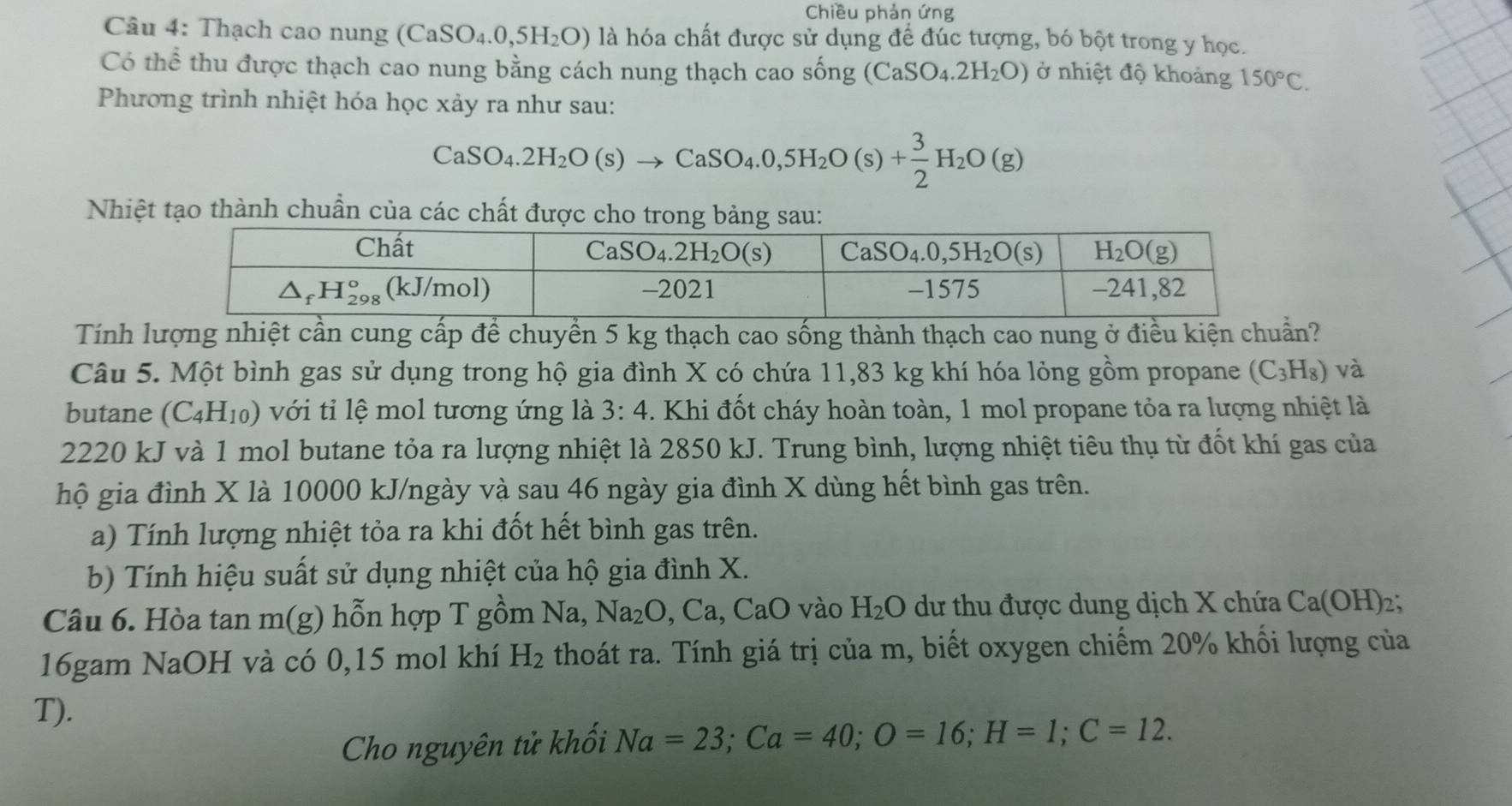 Chiều phản ứng
Câu 4: Thạch cao nung (CaSO_4.0,5H_2O) là hóa chất được sử dụng để đúc tượng, bó bột trong y học.
Có thể thu được thạch cao nung bằng cách nung thạch cao sống (CaSO_4.2H_2O) ở nhiệt độ khoảng 150°C.
Phương trình nhiệt hóa học xảy ra như sau:
CaSO_4.2H_2O(s)to CaSO_4.0,5H_2O(s)+ 3/2 H_2O(g)
Nhiệt tạo thành chuẩn của các chất được
Tính lượng nhiệt cần cung cấp để chuyền 5 kg thạch cao sống thành thạch cao nung ở điều kiện chuẩn?
Câu 5. Một bình gas sử dụng trong hộ gia đình X có chứa 11,83 kg khí hóa lỏng gồm propane (C_3H_8) và
butane (C_4H_10) với tỉ lệ mol tương ứng là 3:4. Khi đốt cháy hoàn toàn, 1 mol propane tỏa ra lượng nhiệt là
2220 kJ và 1 mol butane tỏa ra lượng nhiệt là 2850 kJ. Trung bình, lượng nhiệt tiêu thụ từ đốt khí gas của
hộ gia đình X là 10000 kJ/ngày và sau 46 ngày gia đình X dùng hết bình gas trên.
a) Tính lượng nhiệt tỏa ra khi đốt hết bình gas trên.
b) Tính hiệu suất sử dụng nhiệt của hộ gia đình X.
Câu 6. Hòa tan 1 m( y) hỗn hợp T gồm Na,Na_2O,Ca,CaO vào H_2O dư thu được dung dịch X chứa Ca(OH)_2:
16gam NaOH và có 0,15 mol khí H_2 thoát ra. Tính giá trị của m, biết oxygen chiếm 20% khối lượng của
T).
Cho nguyên tử khối Na=23;Ca=40;O=16;H=1;C=12.