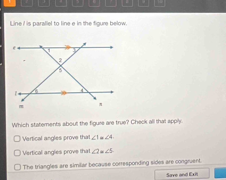 2 j d 5 9 10
Line / is parallel to line e in the figure below.
Which statements about the figure are true? Check all that apply.
Vertical angles prove that ∠ 1≌ ∠ 4.
Vertical angles prove that ∠ 2≌ ∠ 5.
The triangles are similar because corresponding sides are congruent.
Save and Exit