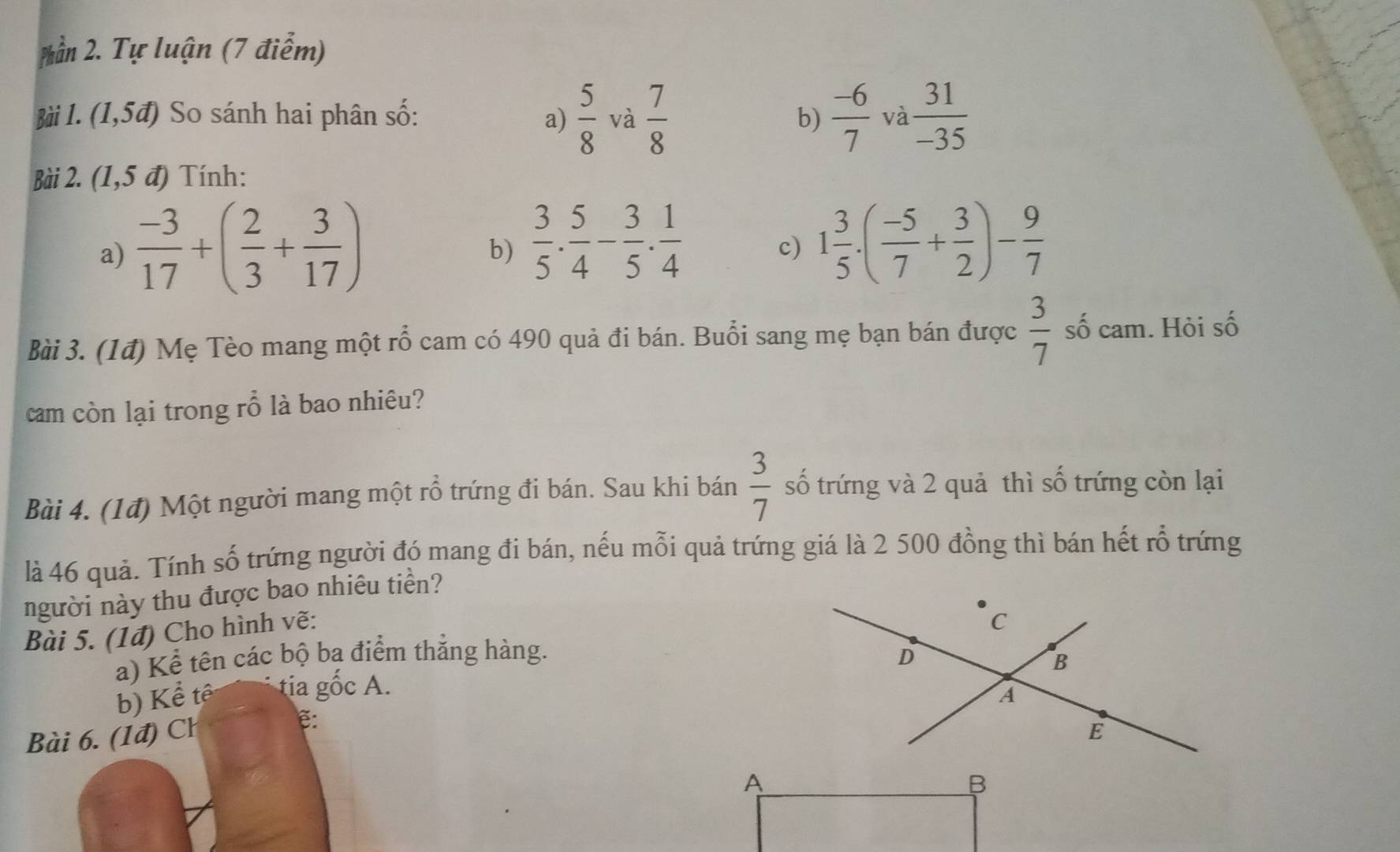 ần 2. Tự luận (7 điểm) 
Bài 1. (1,5vector a) So sánh hai phân số: a)  5/8  và  7/8  b)  (-6)/7  và  31/-35 
Bài 2. (1,5 đ) Tính: 
a)  (-3)/17 +( 2/3 + 3/17 )
b)  3/5 . 5/4 - 3/5 . 1/4  1 3/5 · ( (-5)/7 + 3/2 )- 9/7 
c) 
Bài 3. (1đ) Mẹ Tèo mang một rỗ cam có 490 quả đi bán. Buổi sang mẹ bạn bán được  3/7  số cam. Hỏi số 
cam còn lại trong rỗ là bao nhiêu? 
Bài 4. (1đ) Một người mang một rồ trứng đi bán. Sau khi bán  3/7  số trứng và 2 quả thì số trứng còn lại 
là 46 quả. Tính số trứng người đó mang đi bán, nếu mỗi quả trứng giá là 2 500 đồng thì bán hết rỗ trứng 
người này thu được bao nhiêu tiền? 
Bài 5. (1đ) Cho hình vẽ: 
a) Kể tên các bộ ba điểm thắng hàng. 
b) Kể tế tia gốc A. 
Bài 6. (1đ) Ch ẽ: