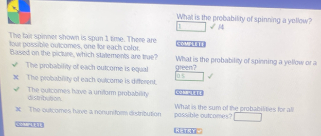 What is the probability of spinning a yellow? 
1 √ 14 
The fair spinner shown is spun 1 time. There are COMPLETE 
four possible outcomes, one for each color. 
Based on the picture, which statements are true? What is the probability of spinning a yellow or a 
The probability of each outcome is equal green? 
05 
The probability of each outcome is different. 
The outcomes have a uniform probability COMPLETE 
distribution. 
What is the sum of the probabilities for all 
The outcomes have a nonuniform distribution possible outcomes? 
COMPLETE 
RETRYY