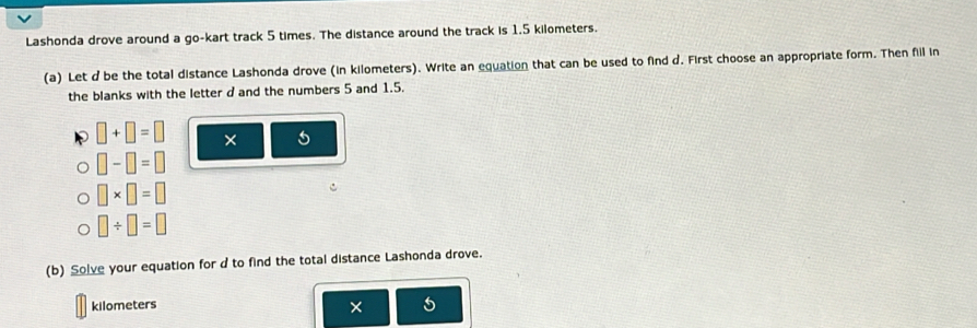 Lashonda drove around a go-kart track 5 times. The distance around the track is 1.5 kilometers. 
(a) Let d be the total distance Lashonda drove (in kilometers). Write an equation that can be used to find d. First choose an appropriate form. Then fill in 
the blanks with the letter d and the numbers 5 and 1.5.
□ +□ =□ × 5
□ -□ =□
□ * □ =□
□ / □ =□
(b) Solve your equation for d to find the total distance Lashonda drove.
kilometers ×