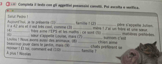 3 1 Completa il testo con gli aggettivi possessivi corretti. Poi ascolta e verifica. 
Salut Pedro ! 
Aujourd'hui, je te présente (1) _famille ! (2) _père s'appelle Julien. 
Il a 42 ans et il est très cool, comme (3) _.. mère ! J'ai un frère et une sœur. 
(4) _ frère aime l'EPS et les maths : ce sont (5) matières préférées. 
(6)_ ........ sœur s'appelle Louise, mais (7) _..... chien aime .... surnom c'est 
Loulou ! Nous avons aussi des animaux. (8) 
beaucoup jouer dans le jardin, mais (9) _… chats préfèrent se 
reposer ! Et toi, comment est (10) ................ famille ? 
À plus ! Nicolas