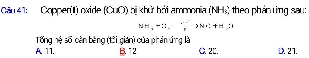 Copper(II) oxide (C JUO ) bị khử bởi ammonia (NH₃) theo phản ứng sau:
NH_3+O_2to NO+H_2O
Tổng hệ số cân bằng (tối giản) của phản ứng là
A. 11. B. 12. C. 20. D. 21.