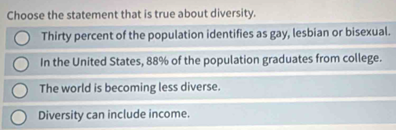 Choose the statement that is true about diversity.
Thirty percent of the population identifies as gay, lesbian or bisexual.
In the United States, 88% of the population graduates from college.
The world is becoming less diverse.
Diversity can include income.