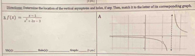 [3 pts.] 
Directions: Determine the location of the vertical asymptotes and holes, if any. Then, match it to the letter of its corresponding graph. 
3. f(x)= (x-1)/x^2+2x-3 
A
VA(s) : _ Hole(s):_ Graph: _[5 pts.]