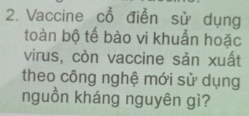 Vaccine cổ điễn sử dụng 
toàn bộ tế bào vi khuẫn hoặc 
virus, còn vaccine sản xuất 
theo công nghệ mới sử dụng 
nguồn kháng nguyên gì?