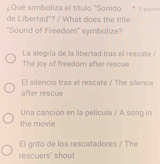 ¿Qué simboliza el título "Sonido * 5 points
de Libertad”? / What does the title
“Sound of Freedom” symbolize?
La alegría de la libertad tras el rescate /
The joy of freedom after rescue
El silencio tras el rescate / The silence
after rescue
Una canción en la película / A song in
the movie
El grito de los rescatadores / The
rescuers' shout