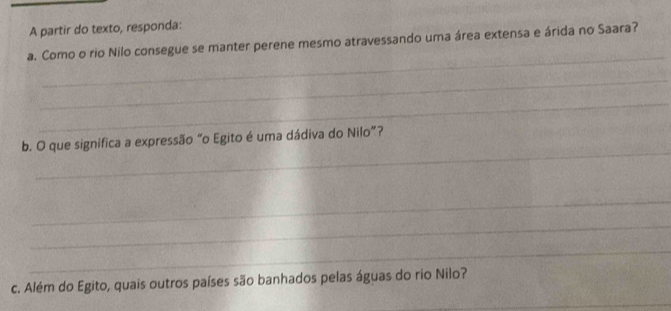 A partir do texto, responda: 
_ 
a. Como o rio Nilo consegue se manter perene mesmo atravessando uma área extensa e árida no Saara? 
_ 
_ 
_ 
b. O que significa a expressão “o Egito é uma dádiva do Nilo”? 
_ 
_ 
_ 
c. Além do Egito, quais outros países são banhados pelas águas do rio Nilo? 
_