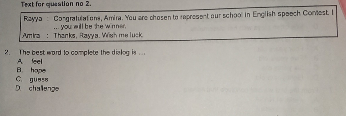 Text for question no 2.
Rayya : Congratulations, Amira. You are chosen to represent our school in English speech Contest. I
... you will be the winner.
Amira : Thanks, Rayya. Wish me luck.
2. The best word to complete the dialog is ....
A. feel
B. hope
C. guess
D. challenge