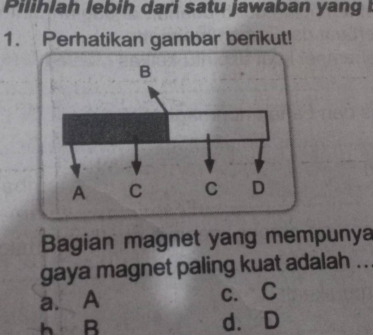 Pilihlah lebih dari satu jawaban yang !
1. Perhatikan gambar berikut!
Bagian magnet yang mempunya
gaya magnet paling kuat adalah ...
a. A
c.C
h B d. D