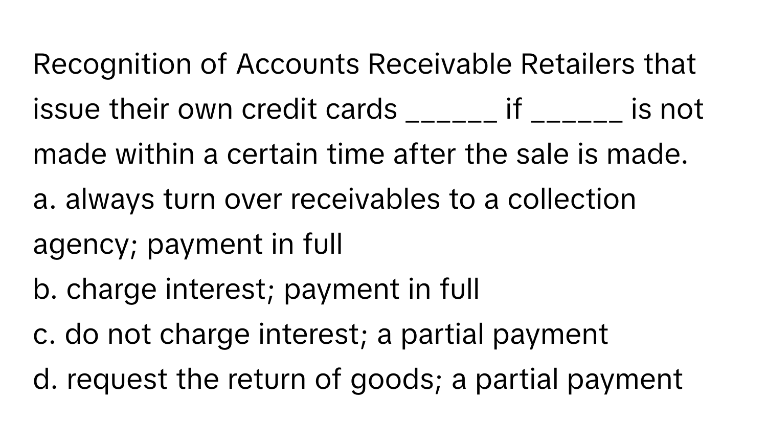 Recognition of Accounts Receivable Retailers that issue their own credit cards ______ if ______ is not made within a certain time after the sale is made.

a. always turn over receivables to a collection agency; payment in full
b. charge interest; payment in full
c. do not charge interest; a partial payment
d. request the return of goods; a partial payment