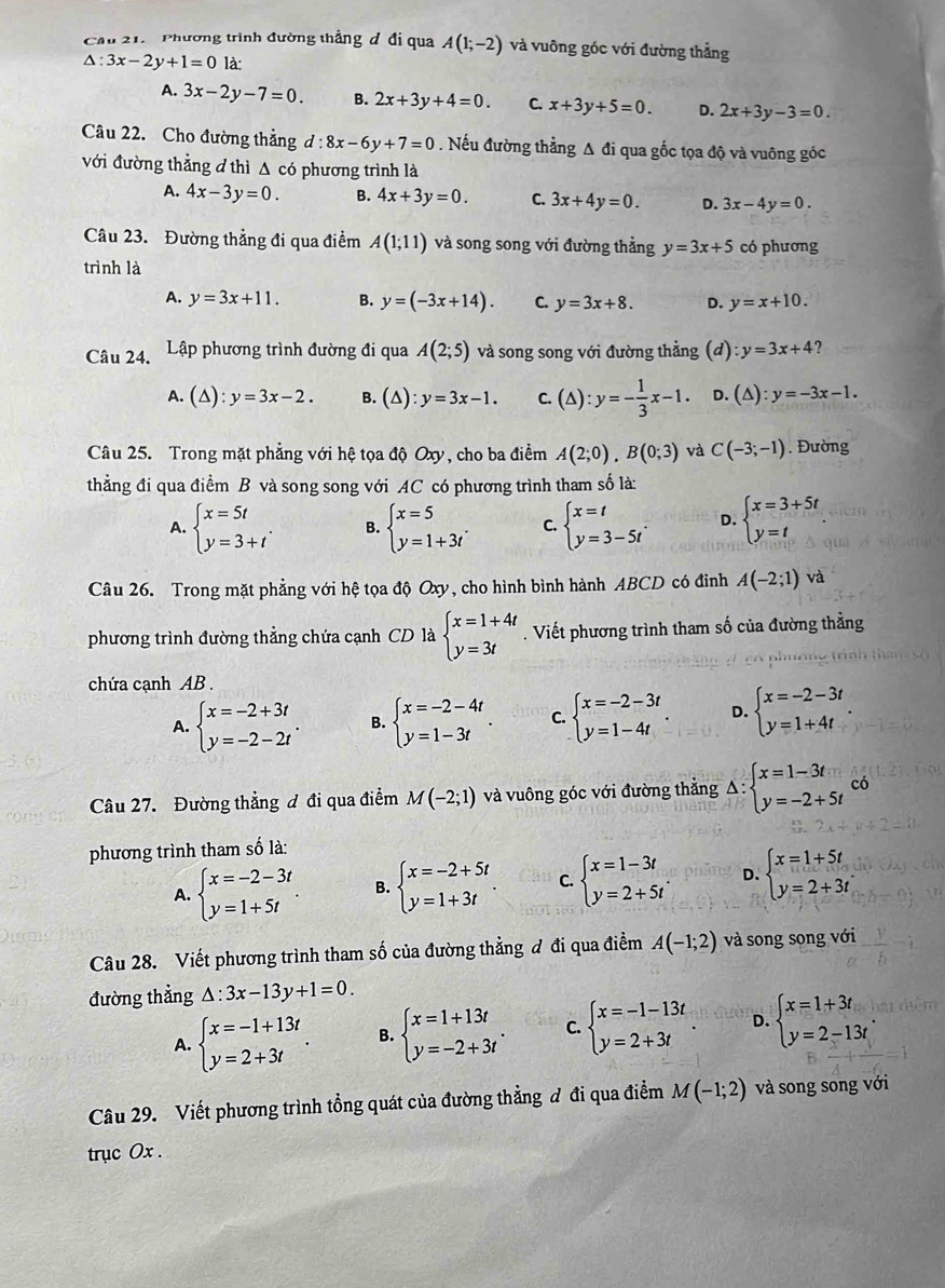 Cầu 21.  Phương trình đường thắng đ đi qua A(1;-2) và vuông góc với đường thẳng
△ :3x-2y+1=0 là:
A. 3x-2y-7=0. B. 2x+3y+4=0. C. x+3y+5=0. D. 2x+3y-3=0.
Câu 22. Cho đường thẳng d:8x-6y+7=0. Nếu đường thẳng A đi qua gốc tọa độ và vuông góc
với đường thẳng đ thì Δ có phương trình là
A. 4x-3y=0. B. 4x+3y=0. C. 3x+4y=0. D. 3x-4y=0.
Câu 23. Đường thẳng đi qua điểm A(1;11) và song song với đường thẳng y=3x+5 có phương
trình là
A. y=3x+11. B. y=(-3x+14). C. y=3x+8. D. y=x+10.
Câu 24.  Lập phương trình đường đi qua A(2;5) và song song với đường thẳng (đ) :y=3x+4 ?
A. (△ ):y=3x-2. B. (△ ):y=3x-1. c.(△ ):y=- 1/3 x-1. D. (△ ):y=-3x-1.
Câu 25. Trong mặt phẳng với hệ tọa độ Oxy, cho ba điểm A(2;0),B(0;3) và C(-3;-1). Đường
thằng đi qua điểm B và song song với AC có phương trình tham số là:
A. beginarrayl x=5t y=3+tendarray. . B. beginarrayl x=5 y=1+3tendarray. . C. beginarrayl x=t y=3-5tendarray. . D. beginarrayl x=3+5t y=tendarray.
Câu 26. Trong mặt phẳng với hệ tọa độ Oxy, cho hình bình hành ABCD có đinh A(-2;1) và
phương trình đường thẳng chứa cạnh CD là beginarrayl x=1+4t y=3tendarray.. Viết phương trình tham số của đường thẳng
chứa cạnh AB  .
A. beginarrayl x=-2+3t y=-2-2tendarray. . B. beginarrayl x=-2-4t y=1-3tendarray. . C. beginarrayl x=-2-3t y=1-4tendarray. . D. beginarrayl x=-2-3t y=1+4tendarray. .
Câu 27. Đường thẳng đ đi qua điểm M(-2;1) và vuông góc với đường thằng Delta :beginarrayl x=1-3t y=-2+5tendarray. có
phương trình tham số là:
A. beginarrayl x=-2-3t y=1+5tendarray. . B. beginarrayl x=-2+5t y=1+3tendarray. . C. beginarrayl x=1-3t y=2+5tendarray. . D. beginarrayl x=1+5t y=2+3tendarray.
Câu 28. Viết phương trình tham số của đường thẳng đ đi qua điểm A(-1;2) và song song với
đường thẳng △ :3x-13y+1=0.
A. beginarrayl x=-1+13t y=2+3tendarray. . B. beginarrayl x=1+13t y=-2+3tendarray. . C. beginarrayl x=-1-13t y=2+3tendarray. . D. beginarrayl x=1+3t y=2-13tendarray. .
Câu 29. Viết phương trình tổng quát của đường thẳng đ đi qua điểm M(-1;2) và song song với
trục Ox .