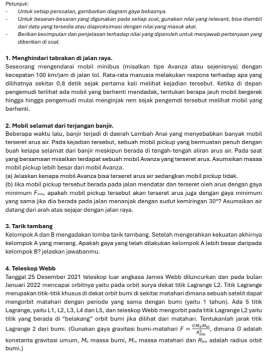 Petunjuk:
Untuk setiap persoalan, gambarkan diagram gaya bebasnya.
Untuk besaran-besaran yang digunakan pada setiap soal, gunakan nilai yang relevant, bisa diambil
dari data yang tersedia atau diaproksimasi dengan nilai yang masuk akal.
Berikan kesimpulan dan penjelasan terhadap nilai yang diperoleh untuk menjawab pertanyaan yang
diberikan di soal.
1. Menghindari tabrakan di jalan raya.
Seseorang mengendarai mobil minibus (misalkan tipe Avanza atau sejenisnya) dengan
kecepatan 100 km/jam di jalan tol. Rata-rata manusia melakukan respons terhadap apa yang
dilihatnya sekitar 0,8 detik sejak pertama kali melihat kejadian tersebut. Ketika di depan
pengemudi terlihat ada mobil yang berhenti mendadak, tentukan berapa jauh mobil bergerak
hingga hingga pengemudi mulai menginjak rem sejak pengemdi tersebut melihat mobil yang
berhenti.
2. Mobil selamat dari terjangan banjir.
Beberapa waktu lalu, banjir terjadi di daerah Lembah Anai yang menyebabkan banyak mobil
terseret arus air. Pada kejadian tersebut, sebuah mobil pickup yang bermuatan penuh dengan
buah kelapa selamat dari banjir meskipun berada di tengah-tengah aliran arus air. Pada saat
yang bersamaan misalkan terdapat sebuah mobil Avanza yang terseret arus. Asumsikan massa
mobil pickup lebih besar dari mobil Avanza.
(a) Jelaskan kenapa mobil Avanza bisa terseret arus air sedangkan mobil pickup tidak.
(b) Jika mobil pickup tersebut berada pada jalan mendatar dan terseret oleh arus dengan gaya
minimum Fak, apakah mobil pickup tersebut akan terseret arus juga dengan gaya minimum
yang sama jika dia berada pada jalan menanjak dengan sudut kemiringan 30° ? Asumsikan air
datang dari arah atas sejajar dengan jalan raya.
3. Tarik tambang
Kelompok A dan B mengadakan lomba tarik tambang. Setelah mengerahkan kekuatan akhirnya
kelompok A yang menang. Apakah gaya yang telah dilakukan kelompok A lebih besar daripada
kelompok B? jelaskan jawabanmu.
4. Teleskop Webb
Tanggal 25 Desember 2021 teleskop luar angkasa James Webb diluncurkan dan pada bulan
Januari 2022 mencapai orbitnya yaitu pada orbit surya dekat titik Lagrange L2. Titik Lagrange
merupakan titik-titik khusus di dekat orbit bumi di sekitar matahari dimana sebuah satelit dapat
mengorbit matahari dengan periode yang sama dengan bumi (yaitu 1 tahun). Ada 5 titik
Lagrange, yaitu L1, L2, L3, L4 dan L5, dan teleskop Webb mengorbit pada titik Lagrange L2 yaitu
titik yang berada di “belakang” orbit bumi jika dilihat dari matahari. Tentukanlah jarak titik
Lagrange 2 dari bumi. (Gunakan gaya gravitasi bumi-matahari F=frac GM_bM_m(R_bm)^2 , dimana G adalah
konstanta gravitasi umum, M. massa bumi, M. massa matahari dan R adalah radius orbit
bumi.)