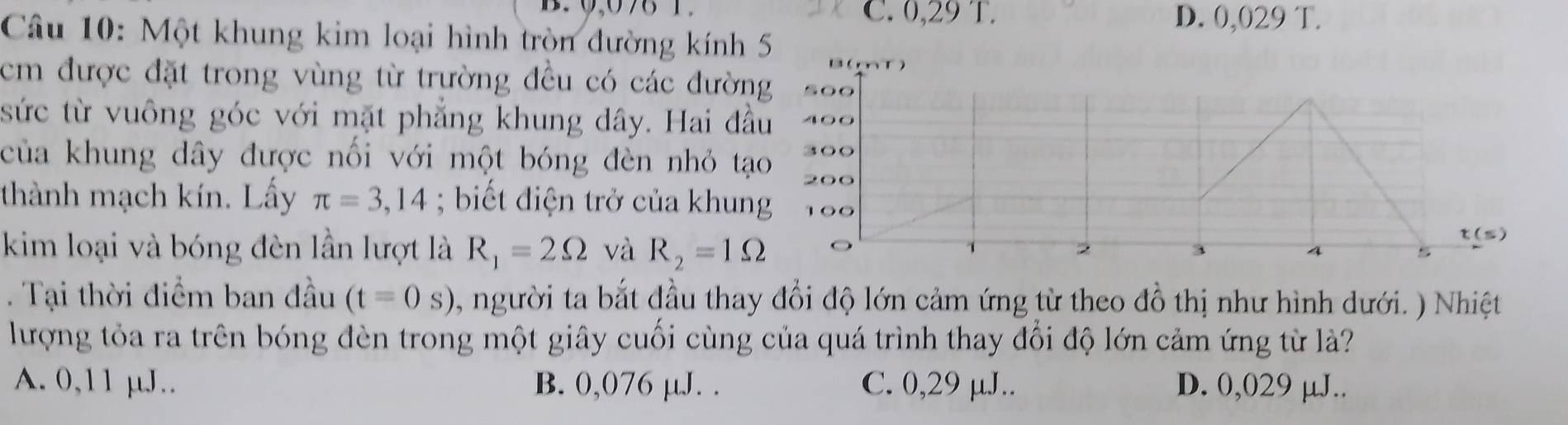 C. 0,29 T. D. 0,029 T.
Câu 10: Một khung kim loại hình tròn đường kính 5
cm được đặt trong vùng từ trường đều có các đường 
sức từ vuông góc với mặt phẳng khung dây. Hai đầu O
của khung dây được nối với một bóng đèn nhỏ tạo ○○
thành mạch kín. Lấy π =3,14; biết điện trở của khung
t(s)
kim loại và bóng đèn lần lượt là R_1=2Omega và R_2=1Omega 。 2 3 4 s
. Tại thời điểm ban đầu (t=0s) , người ta bắt đầu thay đổi độ lớn cảm ứng từ theo đồ thị như hình dưới. ) Nhiệt
lượng tỏa ra trên bóng đèn trong một giây cuối cùng của quá trình thay đổi độ lớn cảm ứng từ là?
A. 0,11 µJ.. B. 0,076 µJ. . C. 0,29 µJ.. D. 0,029 µJ..