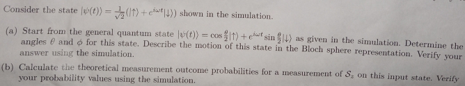 Consider the state |psi (t))= 1/sqrt(2) (|uparrow )+e^(iomega t)|downarrow )) shown in the simulation. 
(a) Start from the general quantum state |psi (t)rangle =cos  θ /2 |uparrow )+e^(iomega t)sin  θ /2 |downarrow ) as given in the simulation. Determine the 
angles θ and φ for this state. Describe the motion of this state in the Bloch sphere representation. Verify your 
answer using the simulation. 
(b) Calculate the theoretical measurement outcome probabilities for a measurement of S_z on this input state. Verify 
your probability values using the simulation.