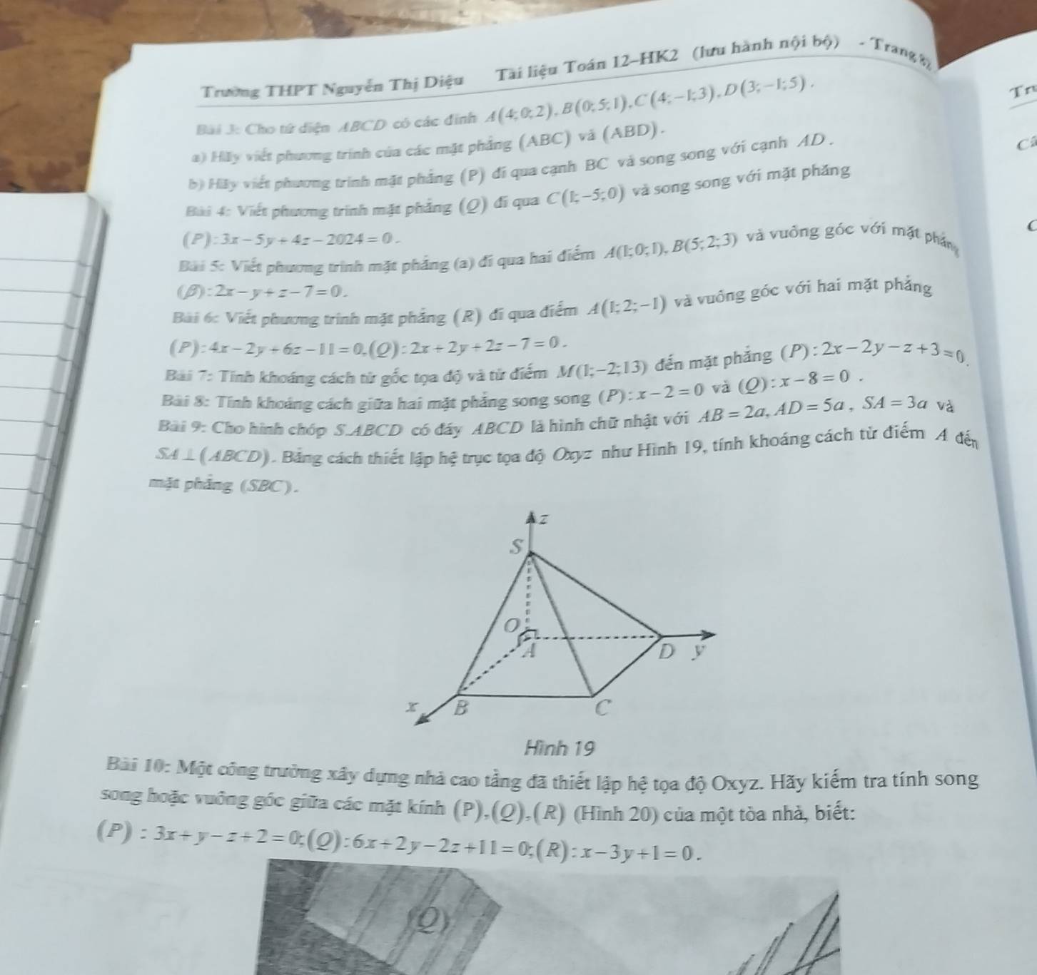 Trường THPT Nguyễn Thị Diệu  Tài liệu Toán 12~HK2 (lưu hành nội bộ) - Trang 8)
Bài J: Cho tứ diện ABCD có các đinh A(4;0;2),B(0;5;1),C(4;-1;3),D(3;-1;5).
Tn
C
a) Hãy viết phương trình của các mặt phẳng (ABC) và (ABD).
b) Hệy viết phương trình mặt phẳng (P) đi qua cạnh BC và song song với cạnh AD.
Bài 4: Viết phương trình mặt phẳng (Q) đi qua C(1;-5;0) và song song với mặt phǎng
C
(P):3x-5y+4z-2024=0.
Bài 5: Viết phương trình mặt phẳng (a) đí qua hai điểm A(1;0;1),B(5;2;3) và vuồng góc với mặt phần
B :2x-y+z-7=0.
Bài 6: Viết phương trình mặt phẳng (R) đi qua điểm A(1;2;-1) và vuởng góc với hai mặt phẳng
(P): 4x-2y+6z-11=0,(Q):2x+2y+2z-7=0.
Bài 7: Tính khoáng cách từ gốc tọa độ và từ điểm M(1;-2;13) đến mặt phắng (P):2x-2y-z+3=0
Bài 8: Tính khoảng cách giữa hai mặt phẳng song song (P):x-2=0 và (Q):x-8=0.
Bài 9: Cho hình chóp S.ABCD có đáy ABCD là hình chữ nhật với AB=2a,AD=5a,SA=3a và
SA L (ABCD). Bảng cách thiết lập hệ trục tọa độ Oxyz như Hình 19, tính khoáng cách từ điểm A đến
mặt phẳng (SBC).
Hình 19
Bài 10: Một công trường xây dựng nhà cao tầng đã thiết lập hệ tọa độ Oxyz. Hãy kiếm tra tính song
song hoặc vuỡng góc giữa các mặt kính (P),(Q),(R) (Hình 20) của một tòa nhà, biết:
(P): 3x+y-z+2=0;(Q):6x+2y-2z+11=0;(R): x-3y+1=0.
Q)