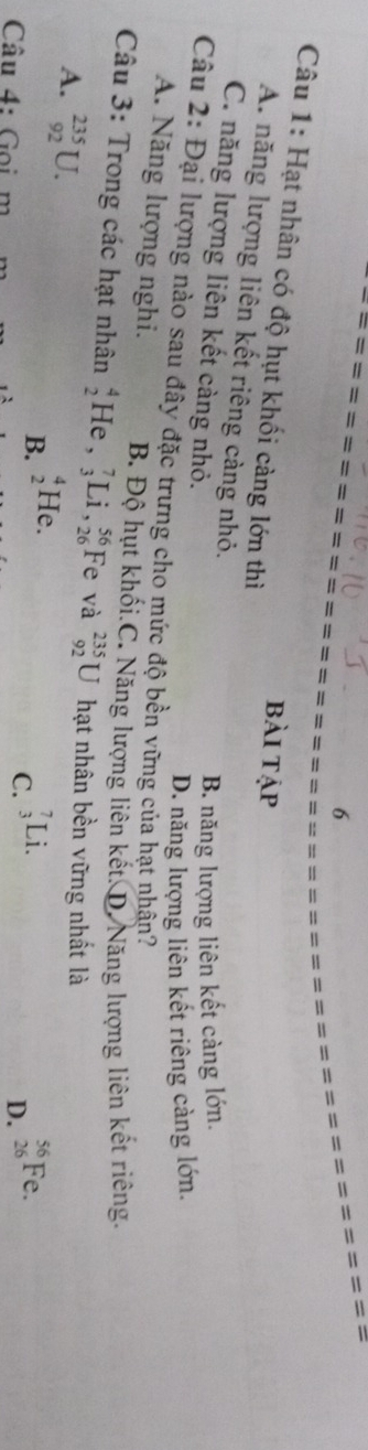 Hạt nhân có độ hụt khối càng lớn thì bài tập
A. năng lượng liên kết riêng càng nhỏ.
C. năng lượng liên kết càng nhỏ.
B. năng lượng liên kết càng lớn.
D. năng lượng liên kết riêng càng lớn.
Câu 2: Đại lượng nào sau đây đặc trưng cho mức độ bền vững của hạt nhân?
A. Năng lượng nghi. B. Độ hụt khối.C. Năng lượng liên kết. D. Năng lượng liên kết riêng.
Câu 3: Trong các hạt nhân beginarrayr 4 2endarray He,_3^7Li, _(26)^(56) F e và _(92)^(235)U hạt nhân bền vững nhất là
A. _(92)^(235)U.
B. _2^4He
Câu 4: Gọi m
C. _3^7Li. _(26)^(56)Fe. 
D.