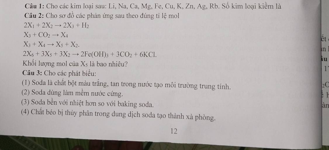 Cho các kim loại sau: Li, Na, Ca, Mg, Fe, Cu, K, Zn, Ag, Rb. Số kim loại kiềm là 
Câu 2: Cho sơ đồ các phản ứng sau theo đúng tỉ lệ mol
2X_1+2X_2to 2X_3+H_2
X_3+CO_2to X_4
ết
X_3+X_4to X_5+X_2. 
in
2X_6+3X_5+3X_2to 2Fe(OH)_3+3CO_2+6KCl. 
ìu 
Khối lượng mol của Xs là bao nhiêu? 
1 
Câu 3: Cho các phát biểu: 
(1) Soda là chất bột màu trắng, tan trong nước tạo môi trường trung tính. 
2C 
(2) Soda dùng làm mềm nước cứng. ér 
(3) Soda bền với nhiệt hơn so với baking soda. 
àn 
(4) Chất béo bị thủy phân trong dung dịch soda tạo thành xà phòng. 
12