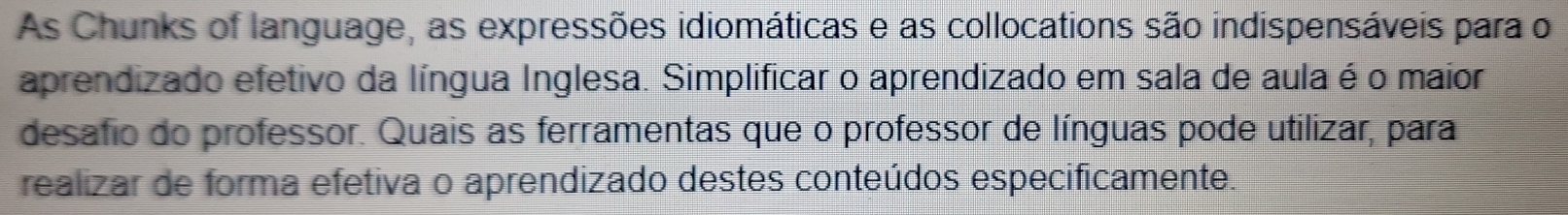 As Chunks of language, as expressões idiomáticas e as collocations são indispensáveis para o 
aprendizado efetivo da língua Inglesa. Simplificar o aprendizado em sala de aula é o maior 
desafio do professor. Quais as ferramentas que o professor de línguas pode utilizar, para 
realizar de forma efetiva o aprendizado destes conteúdos especificamente.