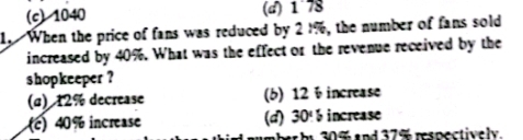 (c) 1040 (d) 1 78
1. When the price of fans was reduced by 21%, the number of fans sold
increased by 40%. What was the effect or the revenue received by the
shopkeeper ?
(α) 12% decrease (6) 12 ÷ increase
() 40% increase (d) 30% increase
b 30% and 37% respectively.