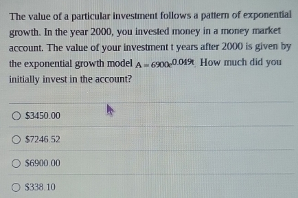 The value of a particular investment follows a pattern of exponential
growth. In the year 2000, you invested money in a money market
account. The value of your investment t years after 2000 is given by
the exponential growth model A=6900e^(0.049t) How much did you
initially invest in the account?
$3450.00
$7246.52
$6900.00
$338.10