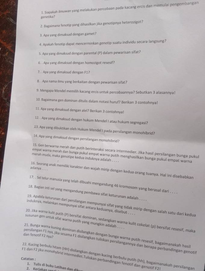 Siapakah ilmuwan yang melakukan percobaan pada kacang ercis dan memulai pengembangan
genetika?
2. Bagaimana fenotip yang dihasilkan jika genotipnya heterozigot?
3. Apa yang dimaksud dengan gamet?
4. Apakah fenotip dapat mencerminkan genotip suatu individu secara langsung?
5. Apa yang dimaksud dengan parental (P) dalam pewarisan sifat?
6. . Apa yang dimaksud dengan homozigot resesif?
7. . Apa yang dimaksud dengan F1?
8. . Apa nama ilmu yang berkaitan dengan pewarisan sifat?
9. Mengapa Mendel memilih kacang ercis untuk percobaannya? Sebutkan 3 alasannya!
10. Bagaimana gen dominan ditulis dalam notasi huruf? Berikan 3 contohnya!
11. Apa yang dimaksud dengan alel? Berikan 3 contohnya!
12. . Apa yang dimaksud dengan hukum Mendel I atau hukum segregasi?
13. Apa yang dibuktikan oleh Hukum Mendel I pada persilangan monohibrid?
14. Apa yang dimaksud dengan persilangan monohibrid?
15. Gen berwarna merah dan putih berinteraksi secara intermedier. Jika hasil persilangan bunga pukul
empat warna merah dan bunga pukul empat warna putih menghasilkan bunga pukul empat warna
merah muda, maka genotipe kedua induknya adalah . . . .
adanya . . . .
16. Seorang anak memiliki karakter dan wajah mirip dengan kedua orang tuanya. Hal ini disebabkan
17. . Sel telur manusia yang telah dibuahi mengandung 46 kromosom yang berasal dari . . . .
18. Bagian inti sel yang mengandung pembawa sifat keturunan adalah . . . .
19. Apabila keturunan dari persilangan mempunyai sifat yang tidak mirip dengan salah satu dari kedua
induknya, melainkan mempunyai sifat antara keduanya, disebut . . . .
20. Jika warna kulit putih (P) bersifat dominan, sedangkan warna kulit cokelat (p) bersifat resesif, maka
susunan gen untuk sifat warna putih yang mungkin adalah . . . .
dan fenotif F2 nya?
21. Bunga warna kuning dominan disilangkan dengan bunga warna putih resesif, bagaimanakah hasil
persilangan F1 nya, jika sesama F1 disilangkan tuliskan persilangannya dan berapa perbandingan genotif
22. Kucing berbulu hitam (HH) disilangkan dengan kucing berbulu putih (hh), bagaimanakah persilangan
F1 dan F2 jika monohybrid intermediet.Tuliskan perbandingan fenotif dan genotif F2l
Catatan :
1. Tulis di buku Latihan dan diku
2. Kerjakan so