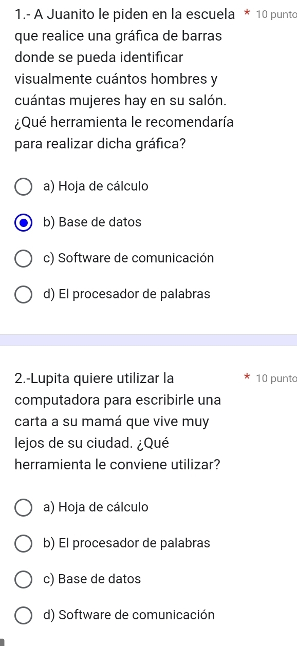 1.- A Juanito le piden en la escuela * 10 punto
que realice una gráfica de barras
donde se pueda identificar
visualmente cuántos hombres y
cuántas mujeres hay en su salón.
¿Qué herramienta le recomendaría
para realizar dicha gráfica?
a) Hoja de cálculo
b) Base de datos
c) Software de comunicación
d) El procesador de palabras
2.-Lupita quiere utilizar la 10 punto
computadora para escribirle una
carta a su mamá que vive muy
lejos de su ciudad. ¿Qué
herramienta le conviene utilizar?
a) Hoja de cálculo
b) El procesador de palabras
c) Base de datos
d) Software de comunicación