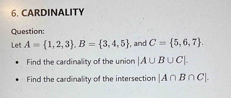 CARDINALITY 
Question: 
Let A= 1,2,3 , B= 3,4,5 , and C= 5,6,7. 
Find the cardinality of the union |A∪ B∪ C|. 
Find the cardinality of the intersection |A∩ B∩ C|.