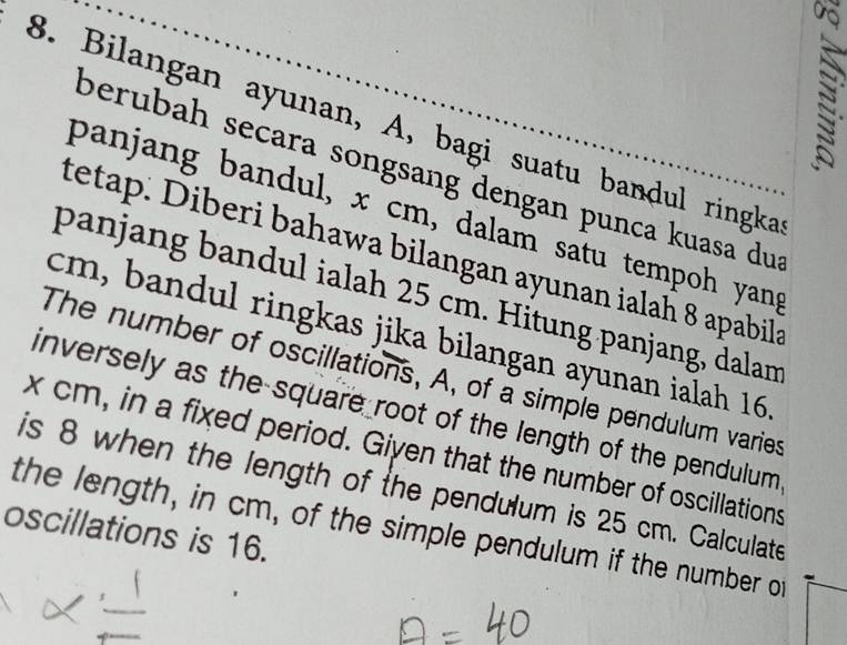 Bilangan ayunan, A, bagi suatu bandul ringka 
berubah secara songsang dengan punca kuasa dus 
panjang bandul, x cm, dalam satu tempoh yang 
tetap. Diberi bahawa bilangan ayunan ialah 8 apabila 
panjang bandul ialah 25 cm. Hitung panjang, dalam
cm, bandul ringkas jika bilangan ayunan ialah 16
The number of oscillations, A, of a simple pendulum varies 
inversely as the square root of the length of the pendulum
x cm, in a fixed period. Given that the number of oscillations 
is 8 when the length of the pendulum is 25 cm. Calculate 
the length, in cm, of the simple pendulum if the number of 
oscillations is 16.