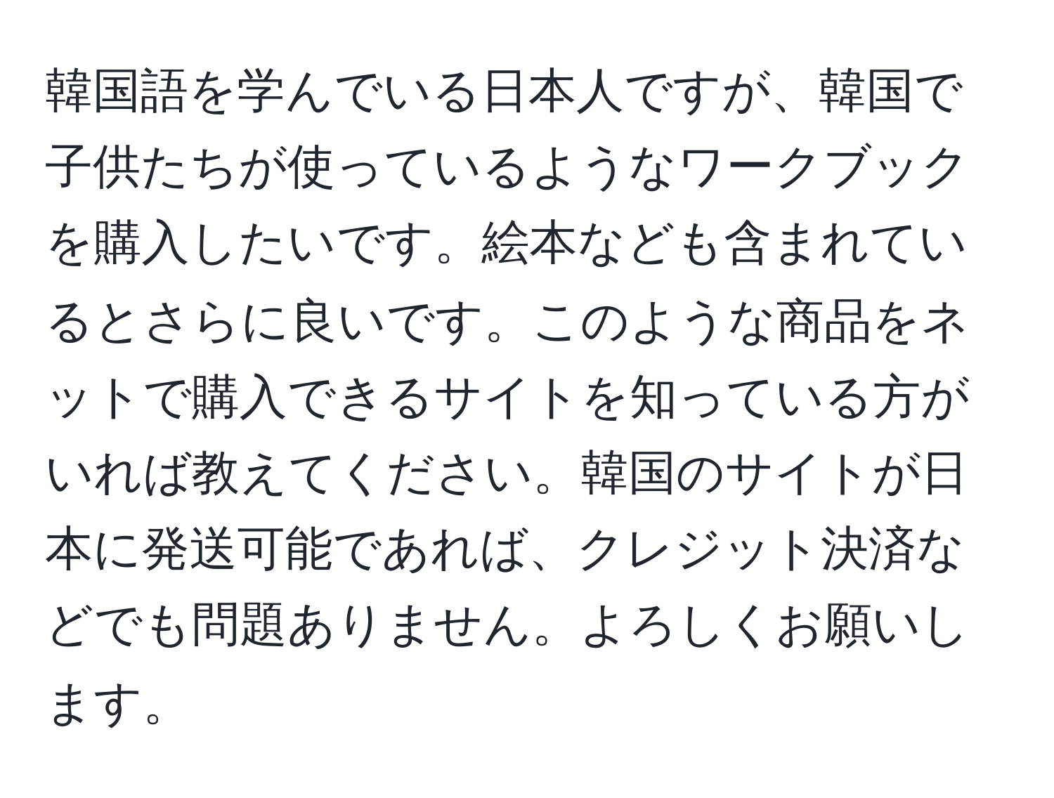 韓国語を学んでいる日本人ですが、韓国で子供たちが使っているようなワークブックを購入したいです。絵本なども含まれているとさらに良いです。このような商品をネットで購入できるサイトを知っている方がいれば教えてください。韓国のサイトが日本に発送可能であれば、クレジット決済などでも問題ありません。よろしくお願いします。