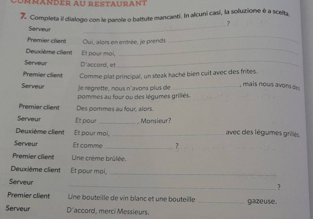 ÖÜMMANDER AU RESTAURANT 
7. Completa il dialogo con le parole o battute mancanti. In alcuni casi, la soluzione è a scelta. 
? 
_ 
Serveur 
_ 
Premier client Oui, alors en entrée, je prends 
_ 
Deuxième client Et pour moi, 
_ 
Serveur D’accord, et 
_ 
Premier client Comme plat principal, un steak haché bien cuit avec des frites. 
Serveur Je regrette, nous n’avons plus de_ 
, mais nous avons des 
pommes au four ou des légumes grillés. 
Premier client Des pommes au four, alors. 
Serveur Et pour _, Monsieur? 
Deuxième client Et pour moi, _avec des légumes grillés. 
Serveur Et comme _? 
Premier client Une crème brûlée. 
Deuxième client Et pour moi,_ 
Serveur 
_? 
Premier client Une bouteille de vin blanc et une bouteille _gazeuse. 
Serveur D’accord, merci Messieurs.