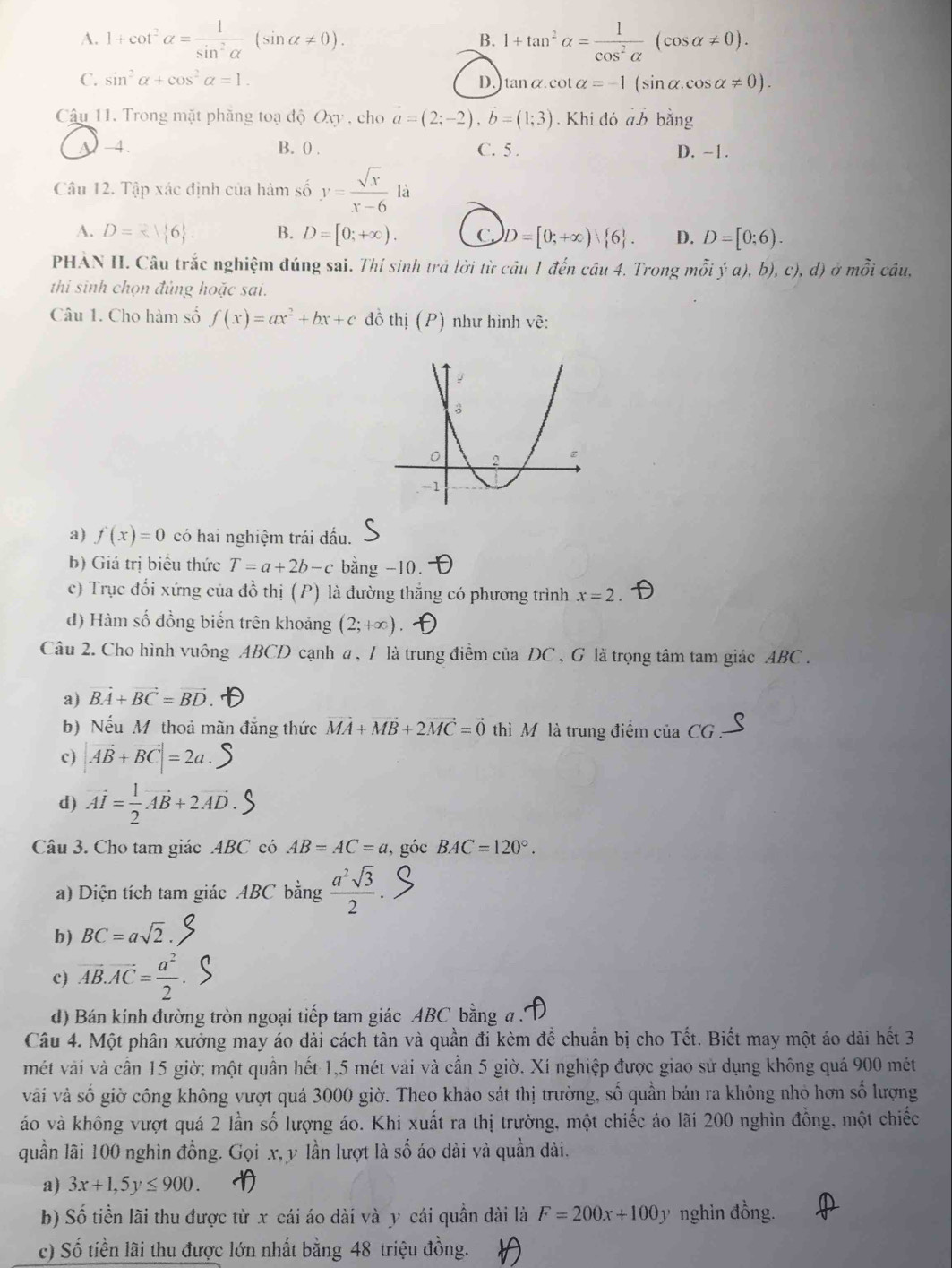 A. 1+cot^2alpha = 1/sin^2alpha  (sin alpha != 0). _B. 1+tan^2alpha = 1/cos^2alpha  (cos alpha != 0).
C. sin^2alpha +cos^2alpha =1. D. tan alpha .cot alpha =-1(sin alpha .cos alpha != 0).
Câu 11. Trong mặt phăng toạ độ Oxy , cho a=(2;-2),b=(1;3). Khi đó a.b bằng
y-4. B. 0 . C. 5 . D. -1.
Câu 12. Tập xác định của hàm số y= sqrt(x)/x-6 li
A. D= en 6. B. D=[0;+∈fty ). C. D=[0;+∈fty ) 6 . D. D=[0;6).
PHÀN II. Câu trắc nghiệm đúng sai. Thí sinh trả lời từ câu 1 đến câu 4. Trong mỗi ý đ ),b),c),d) mỗi cáu, 3x
thi sinh chọn đúng hoặc sai.
Câu 1. Cho hàm số f(x)=ax^2+bx+c đồ thị (P) như hình vẽ:
a) f(x)=0 có hai nghiệm trái dấu.
b) Giá trị biểu thức T=a+2b-c bằng -10.
c) Trục đối xứng của đồ thị (P) là đường thắng có phương trình x=2
d) Hàm số đồng biển trên khoảng (2;+∈fty )
Câu 2. Cho hình vuông ABCD cạnh a, / là trung điểm của DC , G là trọng tâm tam giác ABC .
a) vector BA+vector BC=vector BD
b) Nếu Mỹ thoả màn đẳng thức vector MA+vector MB+2vector MC=vector 0 thì M là trung điểm của CG :
c) |vector AB+vector BC|=2a.
d) vector AI= 1/2 vector AB+2vector AD
Câu 3. Cho tam giác ABC có AB=AC=a, , góc BAC=120°.
a) Diện tích tam giác ABC bằng  a^2sqrt(3)/2 
b) BC=asqrt(2).
c) overline AB.overline AC= a^2/2 
d) Bán kính đường tròn ngoại tiếp tam giác ABC bằng a .
Câu 4. Một phân xưởng may áo dài cách tân và quần đi kèm để chuẩn bị cho Tết. Biết may một áo dài hết 3
mét vài và cần 15 giờ; một quần hết 1,5 mét vài và cần 5 giờ. Xí nghiệp được giao sử dụng không quá 900 mét
vài và số giờ công không vượt quá 3000 giờ. Theo khảo sát thị trường, số quần bán ra không nhỏ hơn số lượng
áo và không vượt quá 2 lần số lượng áo. Khi xuất ra thị trường, một chiếc áo lãi 200 nghìn đồng, một chiếc
quần lãi 100 nghìn đồng. Gọi x, y lần lượt là số áo dài và quần dài.
a) 3x+1,5y≤ 900.
b) Số tiền lãi thu được từ x cái áo dài và y cái quân dài là F=200x+100y nghin đồng.
c) Số tiền lãi thu được lớn nhất bằng 48 triệu đồng.