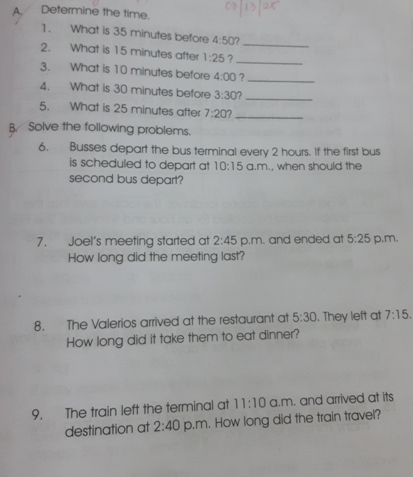 Determine the time. 
1. What is 35 minutes before 4:50 7_ 
2. What is 15 minutes after 1:25 ?_ 
3. What is 10 minutes before 4:00 ?_ 
4. What is 30 minutes before 3:30 _ 
5. What is 25 minutes after 7:20 2_ 
B. Solve the following problems. 
6. Busses depart the bus terminal every 2 hours. If the first bus 
is scheduled to depart at 10:15 a.m., when should the 
second bus depart? 
7. Joel's meeting started at 2:45 p.m. and ended at 5:25 p.m. 
How long did the meeting last? 
8. The Valerios arrived at the restaurant at 5:30 . They left at 7:15. 
How long did it take them to eat dinner? 
9. The train left the terminal at 11:10 a.m. and arrived at its 
destination at 2:40 p.m. How long did the train travel?