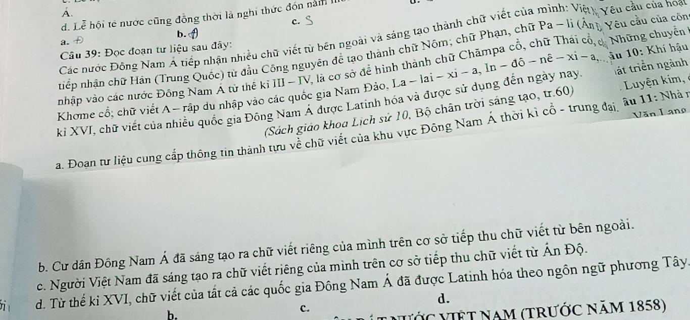 A.
d. Lễ hội tế nước cũng đồng thời là nghi thức đón năm II
c. S
b. A
Các nước Đông Nam Á tiếp nhận nhiều chữ viết từ bên ngoài và sáng tạo thành chữ viết của mình: Việt Yêu cầu của hoạn
a.
Những chuyền
Câu 39: Đọc đoạn tư liệu sau đây:
nhếp nhân chữ Hán (Trung Quốc) từ đầu Công nguyên để tạo thành chữ Nóm; chữ Phạn, chữ Pa - li (Ấn) Yêu cầu của côn
nhập vào các nước Đông Nam A tử thế kỉ III -IV, là cơ sở để hình
Khome cổ; chữ viết A - rập du nhập vào các quốc gia Nam Đảo, La - lai - a-lai-xi-a, In-dhat o-nhat e-xi-a, âu 10: Khí hậu
kỉ XVI, chữ viết của nhiều quốc gia Đông Nam Á được Latinh hóa và được sử dụng đến ngày nay át triền ngành
(Sách giáo khoa Lịch sử 10, Bộ chân trời sáng tạo, tr.60) Luyện kim,
Văn Lang
a. Đoan tư liệu cung cấp thông tin thành tựu về chữ viết của khu vực Đông Nam Á thời kì cổ - trung đại, âu 11: Nhà y
b. Cư dân Đồng Nam Á đã sáng tạo ra chữ viết riêng của mình trên cơ sở tiếp thu chữ viết từ bên ngoài.
c. Người Việt Nam đã sáng tạo ra chữ viết riêng của minh trên cơ sở tiếp thu chữ viết từ Ấn Độ.
i d. Từ thế kỉ XVI, chữ viết của tất cả các quốc gia Đông Nam Á đã được Latinh hóa theo ngôn ngữ phương Tây
d.
b.
c.
VIệT Nam (tRước năm 1858)