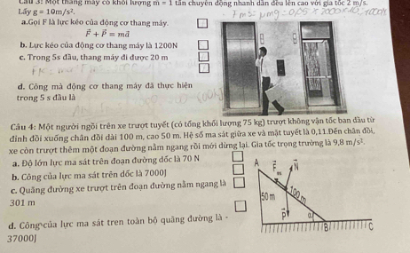 Lấy Lau 3: Một tháng mày có khối lợng m=1 tần chuyên động nhanh dân đều lên cao với gia tốc 2 m/s.
g=10m/s^2. 
a.Gọi F là lực kéo của động cơ thang máy.
vector F+vector P=mvector d
b. Lực kéo của động cơ thang máy là 1200N
c. Trong 5s đầu, thang máy đi được 20 m
d. Công mà động cơ thang máy đã thực hiện
trong 5 s đầu là
Câu 4: Một người ngồi trên xe trượt tuyết (có tổng khối lượng 75 kg) trượt không vận tốc ban đầu từ
đỉnh đồi xuống chân đồi dài 100 m, cao 50 m. Hệ số ma sát giữa xe và mặt tuyết là 0,11.Đến chân đồi,
xe còn trượt thêm một đoạn đường nằm ngang rồi mới dừng lại. Gia tốc trọng trường là 9.8m/s^2. 
a. Độ lớn lực ma sát trên đoạn đường đốc là 70 N A
b. Công của lực ma sát trên dốc là 7000J 4 N
c. Quảng đường xe trượt trên đoạn đường nằm ngang là
50m 100
301 m
d. Công của lực ma sát tren toàn bộ quảng đường là - a
B C
37000J