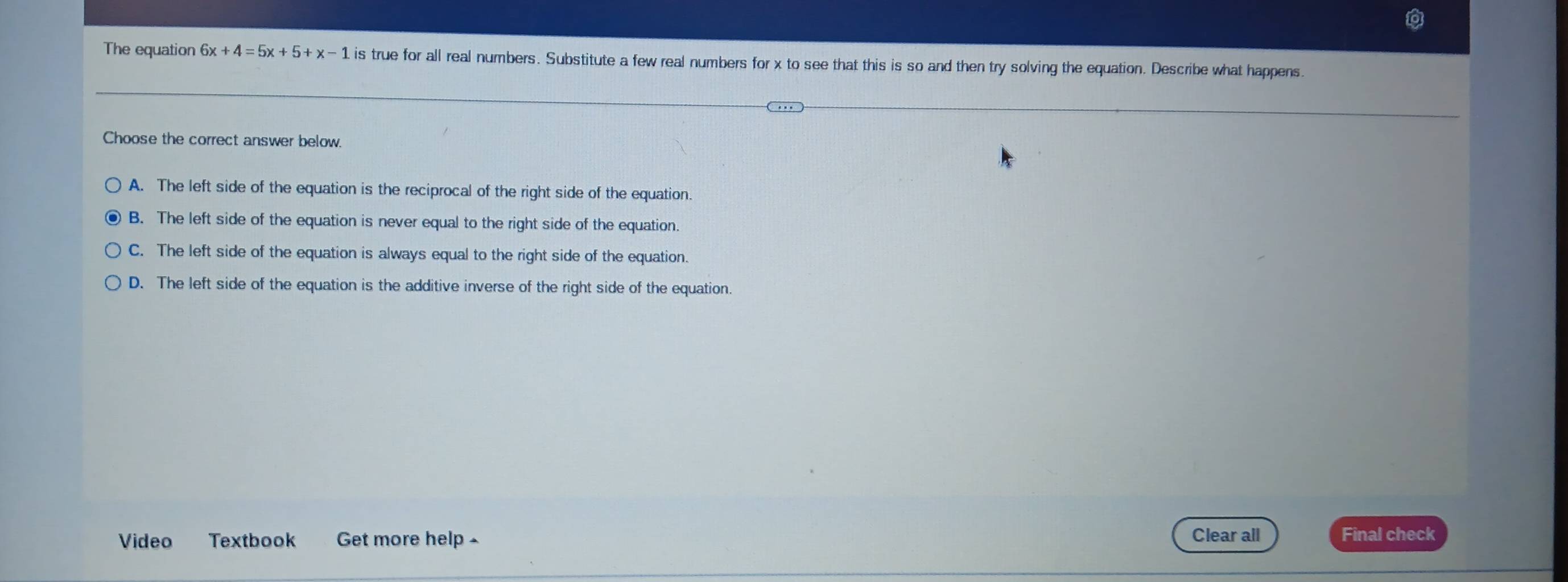 The equation 6x+4=5x+5+x-1 is true for all real numbers. Substitute a few real numbers for x to see that this is so and then try solving the equation. Describe what happens.
Choose the correct answer below.
A. The left side of the equation is the reciprocal of the right side of the equation.
B. The left side of the equation is never equal to the right side of the equation.
C. The left side of the equation is always equal to the right side of the equation.
D. The left side of the equation is the additive inverse of the right side of the equation.
Video Textbook Get more help - Clear all Final check