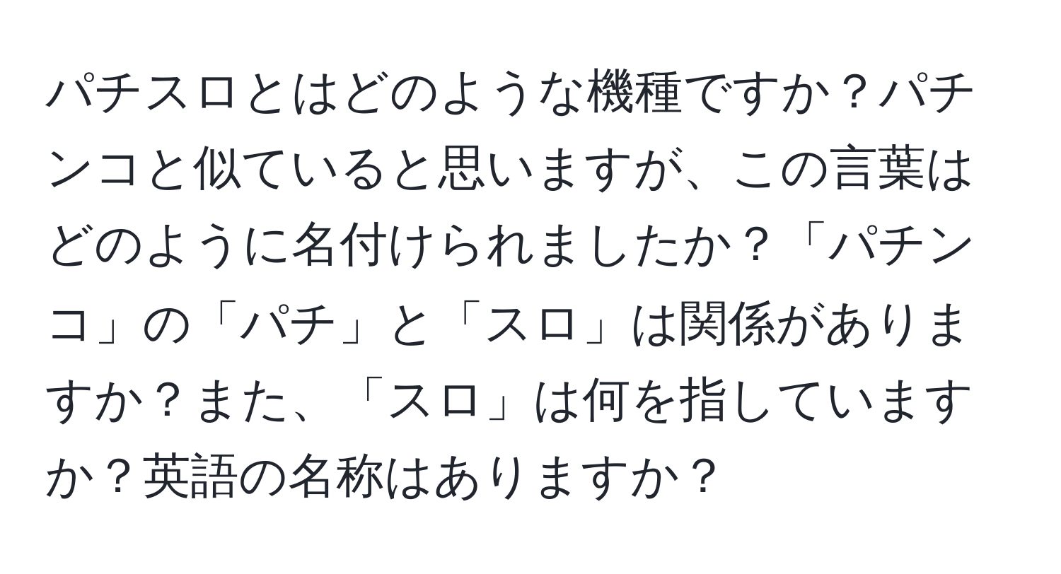 パチスロとはどのような機種ですか？パチンコと似ていると思いますが、この言葉はどのように名付けられましたか？「パチンコ」の「パチ」と「スロ」は関係がありますか？また、「スロ」は何を指していますか？英語の名称はありますか？