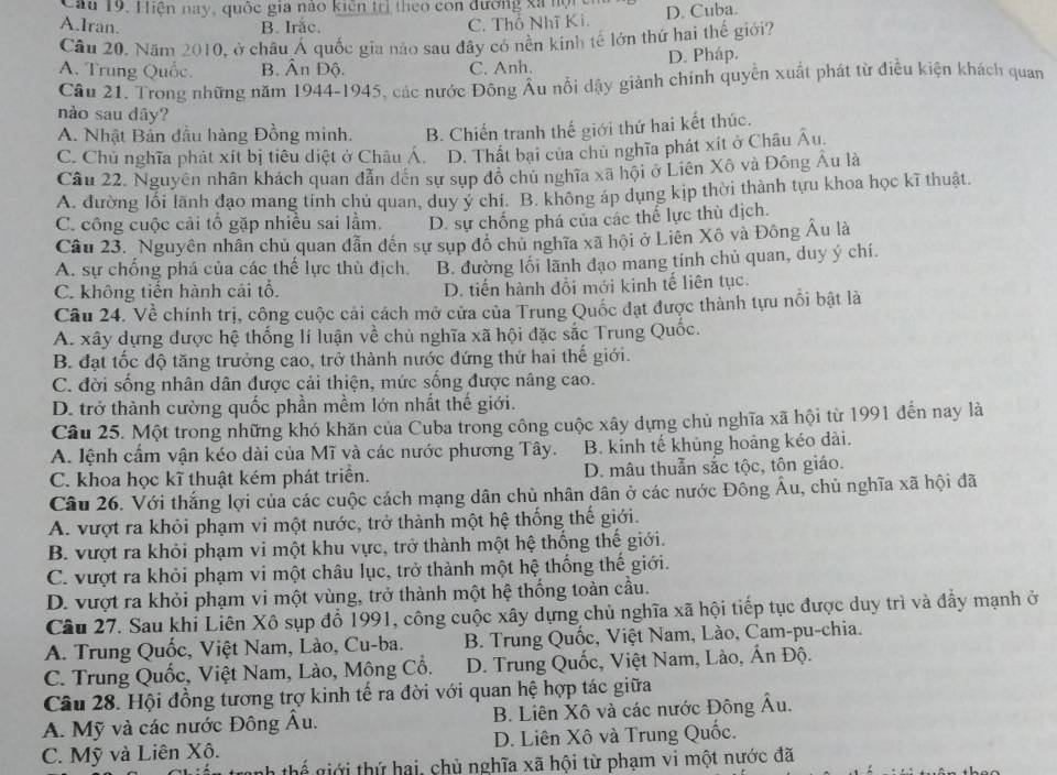 Cau 19. Hiện nay, quốc gia nao kiên trị theo con đương xã nộặc
A.Iran. B. Irăc. C. Thổ Nhĩ Kì. D. Cuba.
Cầu 20. Năm 2010, ở châu Á quốc gia nào sau đây có nên kinh tế lớn thứ hai thế giới?
A. Trung Quốc. B. Ân Độ. C. Anh. D. Pháp.
Cầu 21. Trong những năm 1944-1945, các nước Đông Âu nổi dậy giành chính quyền xuất phát từ điều kiện khách quan
nào sau dây?
A. Nhật Bản đầu hàng Đồng minh. B. Chiến tranh thế giới thứ hai kết thúc.
C. Chủ nghĩa phát xít bị tiêu diệt ở Châu Á. D. Thất bai của chủ nghĩa phát xít ở Châu Âu
Câu 22. Nguyên nhân khách quan dẫn dến sự sụp đồ chủ nghĩa xã hội ở Liên Xô và Đông Âu là
A. đường lối lãnh đạo mang tinh chủ quan, duy y chí. B. không áp dụng kịp thời thành tựu khoa học kĩ thuật.
C. công cuộc cải tổ gặp nhiều sai lầm. D. sự chống phá của các thế lực thù dịch.
Câu 23. Nguyên nhân chủ quan dẫn đến sự sụp đô chủ nghĩa xã hội ở Liên Xô và Đông Âu là
A. sự chống phá của các thế lực thù địch. B. đường lối lãnh đạo mang tính chủ quan, duy ý chí.
C. không tiến hành cải tổ. D. tiến hành đổi mới kinh tế liên tục.
Câu 24. Về chính trị, công cuộc cải cách mở cửa của Trung Quốc đạt được thành tựu nổi bật là
A. xây dựng được hệ thống lí luận về chủ nghĩa xã hội đặc sắc Trung Quốc.
B. đạt tốc độ tăng trưởng cao, trở thành nước đứng thứ hai thế giới.
C. đời sống nhân dân được cải thiện, mức sống được nâng cao.
D. trở thành cường quốc phần mềm lớn nhất thế giới.
Câu 25. Một trong những khó khăn của Cuba trong công cuộc xây dựng chủ nghĩa xã hội từ 1991 đến nay là
A. lệnh cấm vận kéo dài của Mĩ và các nước phương Tây. B. kinh tế khủng hoảng kéo dài.
C. khoa học kĩ thuật kém phát triển. D. mâu thuẫn sắc tộc, tôn giáo.
Câu 26. Với thắng lợi của các cuộc cách mạng dân chủ nhân dân ở các nước Đông Âu, chủ nghĩa xã hội đã
A. vượt ra khỏi phạm vi một nước, trở thành một hệ thống thế giới.
B. vượt ra khỏi phạm vi một khu vực, trở thành một hệ thống thế giới.
C. vượt ra khỏi phạm vi một châu lục, trở thành một hệ thống thế giới.
D. vượt ra khỏi phạm vi một vùng, trở thành một hệ thống toàn cầu.
Câu 27. Sau khi Liên Xô sụp đổ 1991, công cuộc xây dựng chủ nghĩa xã hội tiếp tục được duy trì và đầy mạnh ở
A. Trung Quốc, Việt Nam, Lào, Cu-ba.  B. Trung Quốc, Việt Nam, Lào, Cam-pu-chia.
C. Trung Quốc, Việt Nam, Lào, Mông Cổ. D. Trung Quốc, Việt Nam, Lào, Ấn Độ.
Câu 28. Hội đồng tương trợ kinh tế ra đời với quan hệ hợp tác giữa
A. Mỹ và các nước Đông Âu. B. Liên Xô và các nước Đông Âu.
C. Mỹ và Liên Xô. D. Liên Xô và Trung Quốc.
h thể giới thứ hai, chủ nghĩa xã hội từ phạm vi một nước đã