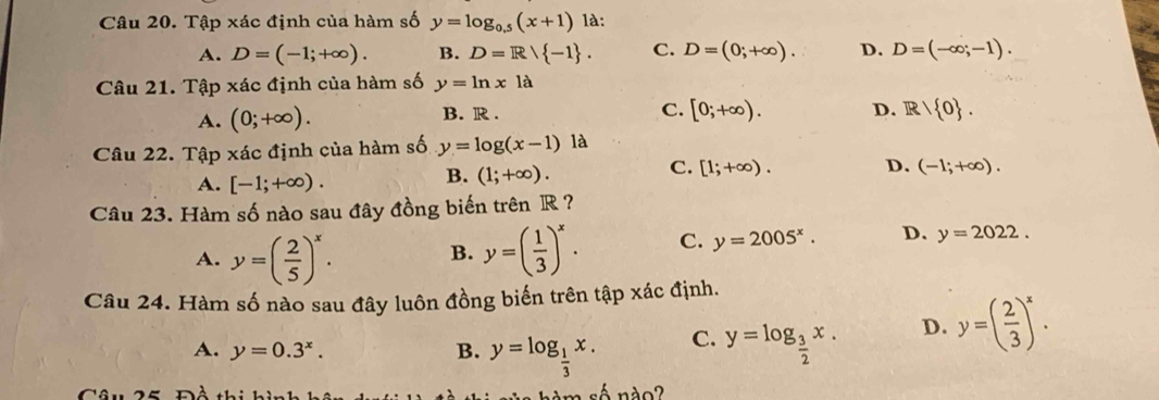 Tập xác định của hàm số y=log _0.5(x+1) là:
A. D=(-1;+∈fty ). B. D=R/ -1. C. D=(0;+∈fty ). D. D=(-∈fty ;-1). 
Câu 21. Tập xác định của hàm số y=ln x1a
A. (0;+∈fty ). B. R. C. [0;+∈fty ). D. R/ 0. 
Câu 22. Tập xác định của hàm số y=log (x-1) là
A. [-1;+∈fty ).
B. (1;+∈fty ).
C. [1;+∈fty ). D. (-1;+∈fty ). 
Câu 23. Hàm số nào sau đây đồng biến trên R ?
A. y=( 2/5 )^x. B. y=( 1/3 )^x. C. y=2005^x. D. y=2022. 
Câu 24. Hàm số nào sau đây luôn đồng biến trên tập xác định.
A. y=0.3^x. B. y=log _ 1/3 x. C. y=log _ 3/2 x. D. y=( 2/3 )^x. 
Câu 25 Đồ thi hì 1. m số nào