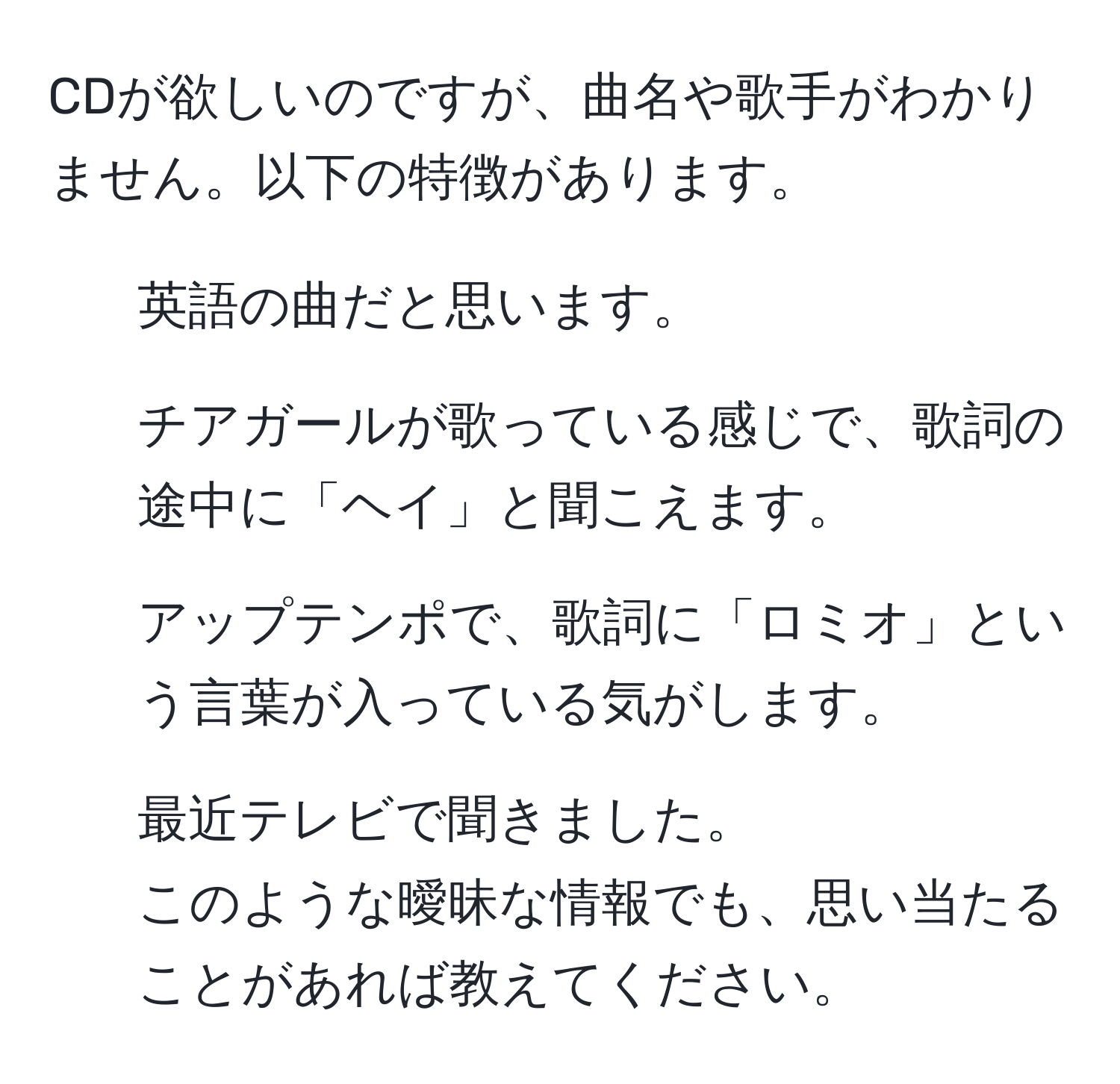 CDが欲しいのですが、曲名や歌手がわかりません。以下の特徴があります。  
- 英語の曲だと思います。  
- チアガールが歌っている感じで、歌詞の途中に「ヘイ」と聞こえます。  
- アップテンポで、歌詞に「ロミオ」という言葉が入っている気がします。  
- 最近テレビで聞きました。  
このような曖昧な情報でも、思い当たることがあれば教えてください。