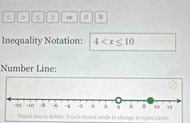 < > S ` or R 
Inequality Notation: 4
Number Line: 
Touch line to delete. Touch closed circle to change to open circle.